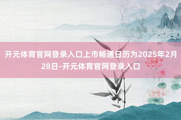 开元体育官网登录入口上市畅通日历为2025年2月28日-开元体育官网登录入口