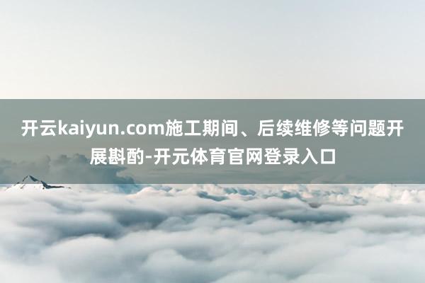 开云kaiyun.com施工期间、后续维修等问题开展斟酌-开元体育官网登录入口