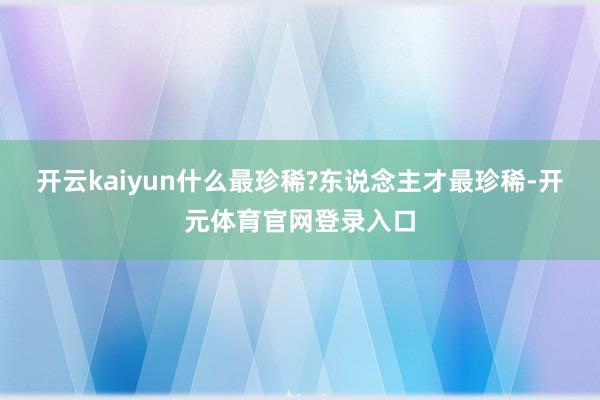 开云kaiyun什么最珍稀?东说念主才最珍稀-开元体育官网登录入口