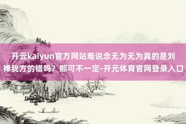 开云kaiyun官方网站难说念无为无为真的是刘禅我方的错吗？那可不一定-开元体育官网登录入口