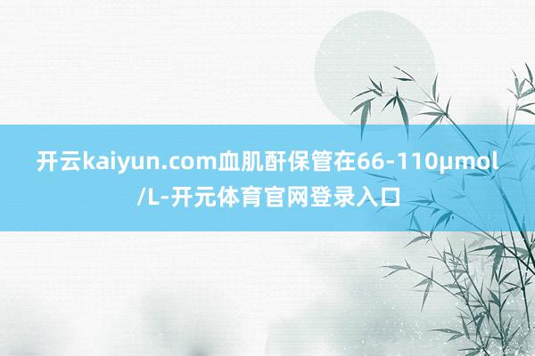 开云kaiyun.com血肌酐保管在66-110μmol/L-开元体育官网登录入口