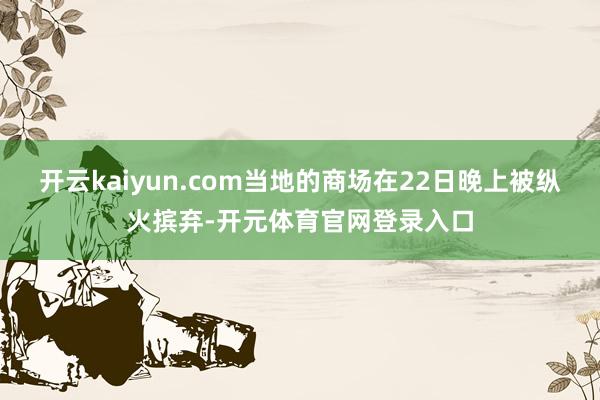 开云kaiyun.com当地的商场在22日晚上被纵火摈弃-开元体育官网登录入口