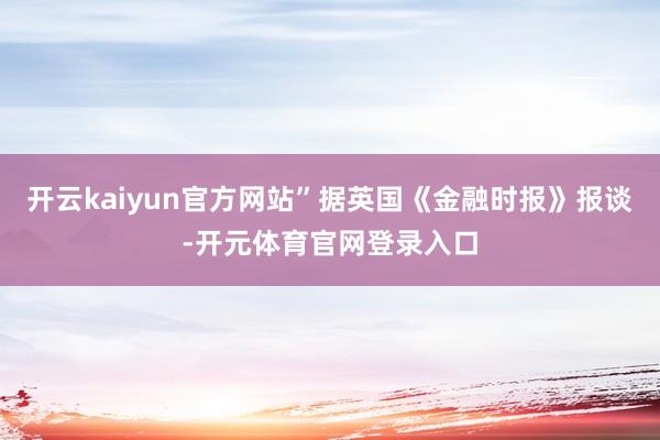 开云kaiyun官方网站”据英国《金融时报》报谈-开元体育官网登录入口
