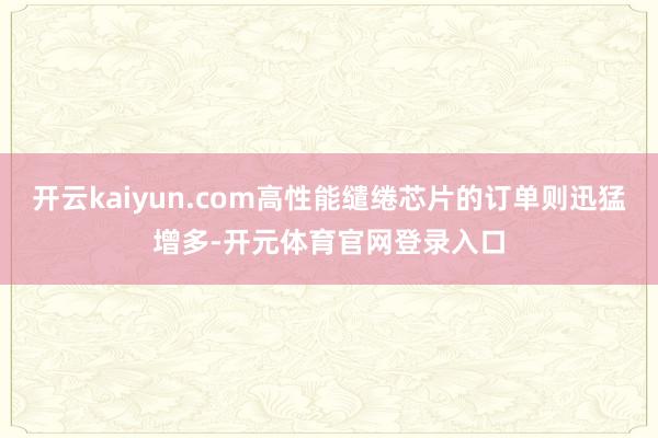 开云kaiyun.com高性能缱绻芯片的订单则迅猛增多-开元体育官网登录入口
