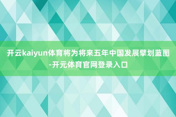 开云kaiyun体育将为将来五年中国发展擘划蓝图-开元体育官网登录入口