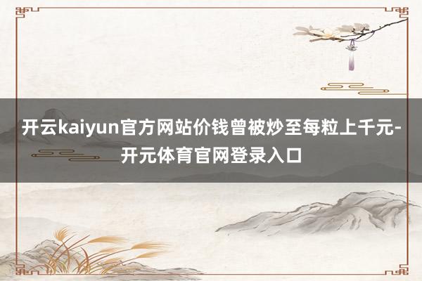 开云kaiyun官方网站价钱曾被炒至每粒上千元-开元体育官网登录入口