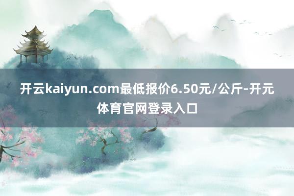 开云kaiyun.com最低报价6.50元/公斤-开元体育官网登录入口