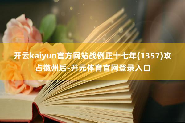 开云kaiyun官方网站战例正十七年(1357)攻占徽州后-开元体育官网登录入口