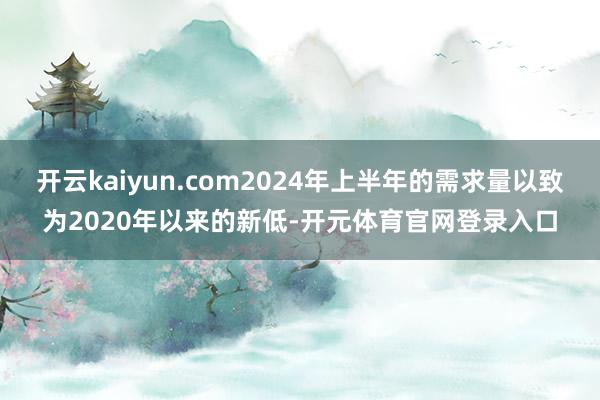 开云kaiyun.com2024年上半年的需求量以致为2020年以来的新低-开元体育官网登录入口