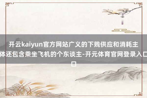 开云kaiyun官方网站广义的下贱供应和消耗主体还包含乘坐飞机的个东谈主-开元体育官网登录入口