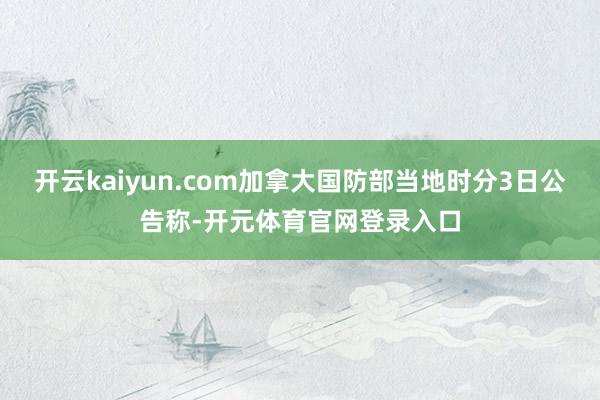 开云kaiyun.com加拿大国防部当地时分3日公告称-开元体育官网登录入口
