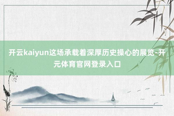 开云kaiyun这场承载着深厚历史操心的展览-开元体育官网登录入口