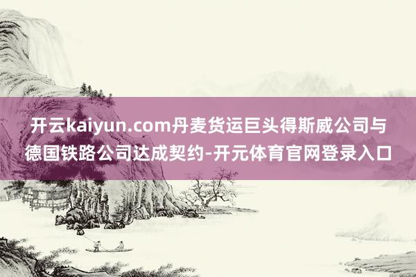 开云kaiyun.com丹麦货运巨头得斯威公司与德国铁路公司达成契约-开元体育官网登录入口