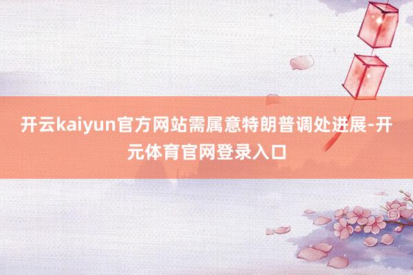 开云kaiyun官方网站需属意特朗普调处进展-开元体育官网登录入口