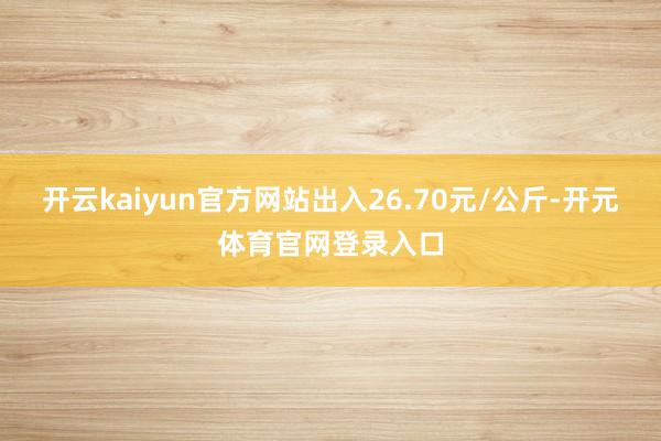 开云kaiyun官方网站出入26.70元/公斤-开元体育官网登录入口