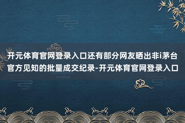 开元体育官网登录入口还有部分网友晒出非i茅台官方见知的批量成交纪录-开元体育官网登录入口