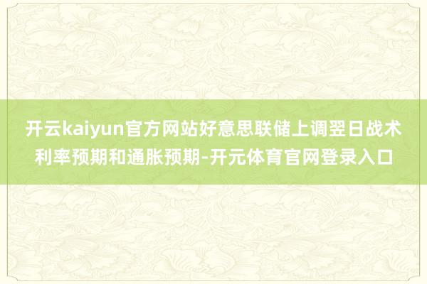 开云kaiyun官方网站好意思联储上调翌日战术利率预期和通胀预期-开元体育官网登录入口