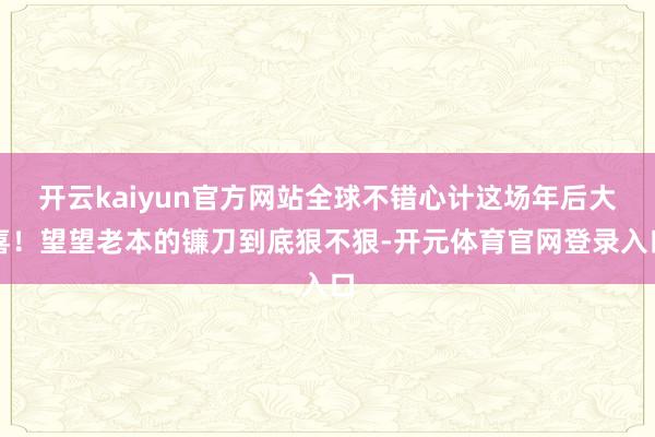 开云kaiyun官方网站全球不错心计这场年后大喜！望望老本的镰刀到底狠不狠-开元体育官网登录入口