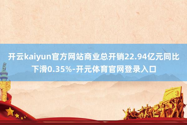 开云kaiyun官方网站商业总开销22.94亿元同比下滑0.35%-开元体育官网登录入口