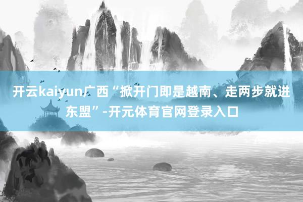 开云kaiyun广西“掀开门即是越南、走两步就进东盟”-开元体育官网登录入口